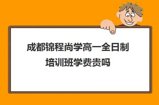 成都锦程尚学高一全日制培训班学费贵吗(成都高三全日制培训机构排名)