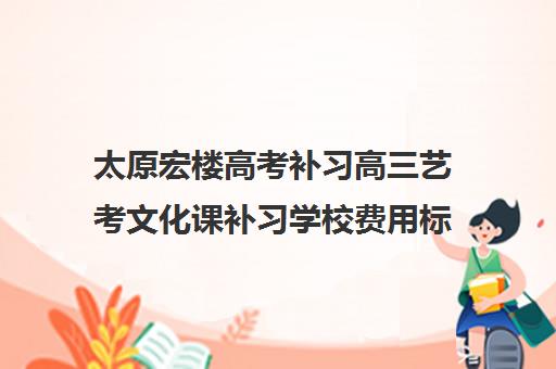 太原宏楼高考补习高三艺考文化课补习学校费用标准价格表