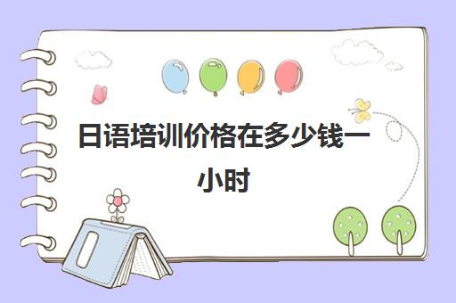 日语培训价格在多少钱一小时(日语培训哪个机构比较好)