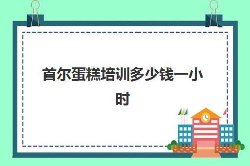 首尔蛋糕培训多少钱一小时(蛋糕培训班学费一般要多少钱)