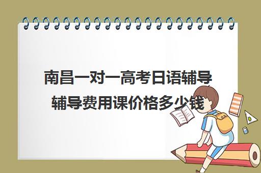 南昌一对一高考日语辅导辅导费用课价格多少钱(南昌一对一补课收费)