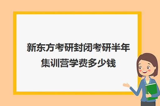 新东方考研封闭考研半年集训营学费多少钱（新东方考研班一般多少钱）