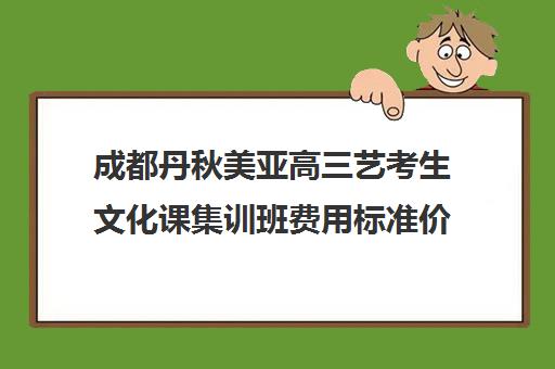 成都丹秋美亚高三艺考生文化课集训班费用标准价格表(成都亚子高考怎么样)