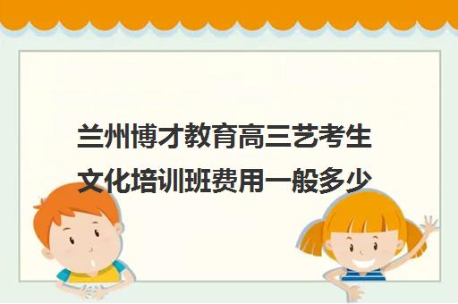 兰州博才教育高三艺考生文化培训班费用一般多少钱(美术艺考培训班哪个好)