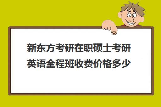 新东方考研在职硕士考研英语全程班收费价格多少钱（新东方考研价格表）