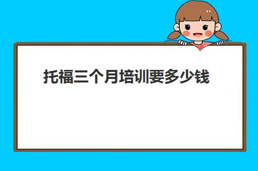 托福三个月培训要多少钱(托福培训班价格一般多少)