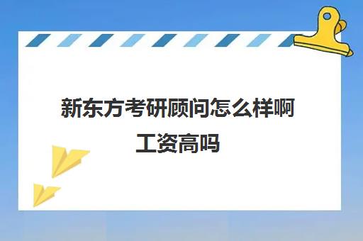 新东方考研顾问怎么样啊工资高吗(课程顾问和班主任哪个工资高)