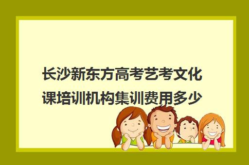 长沙新东方高考艺考文化课培训机构集训费用多少钱(新东方艺考培训机构官网)