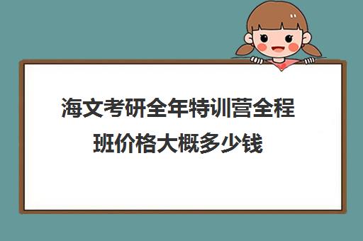 海文考研全年特训营全程班价格大概多少钱（海文考研培训怎么样）