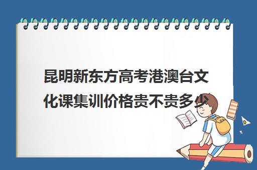 昆明新东方高考港澳台文化课集训价格贵不贵多少钱一年(艺考文化课集训学校哪里好)