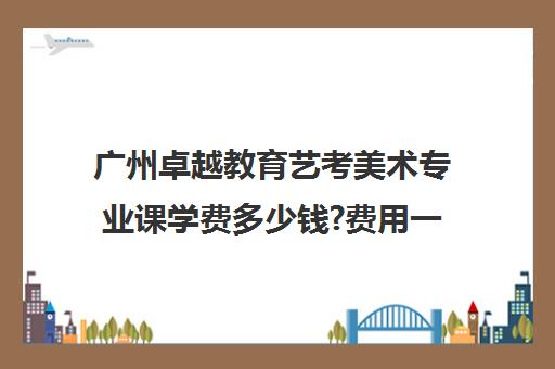 广州卓越教育艺考美术专业课学费多少钱?费用一览表(广州艺考文化课集训学校哪里好)