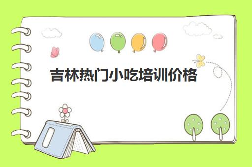 吉林热门小吃培训价格(学小吃培训大概需要多少钱)