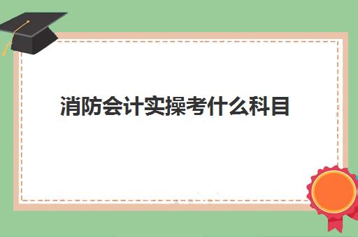 消防会计实操考什么科目(考消防证要考哪些科目)