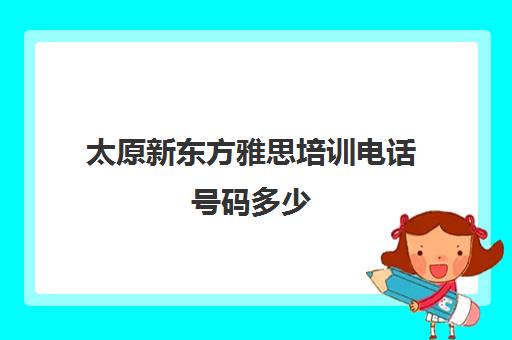 太原新东方雅思培训电话号码多少(太原新东方培训学校电话是多少)