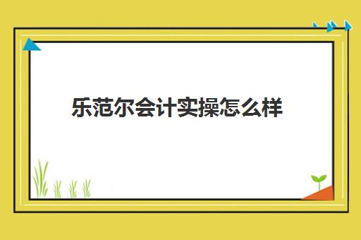 乐范尔会计实操怎么样(学乐佳会计是否正规)