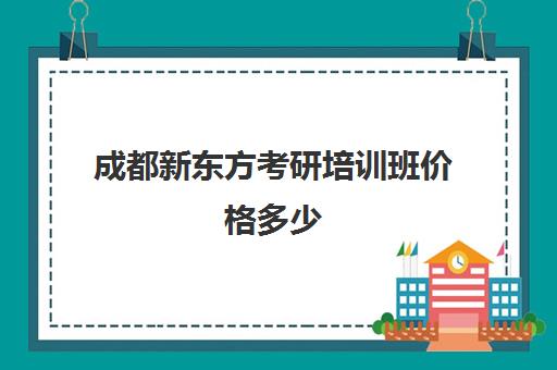 成都新东方考研培训班价格多少(新东方考研成都校区有哪些)