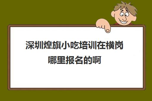 深圳煌旗小吃培训在横岗哪里报名的啊(深圳煌旗小吃培训学校地址)