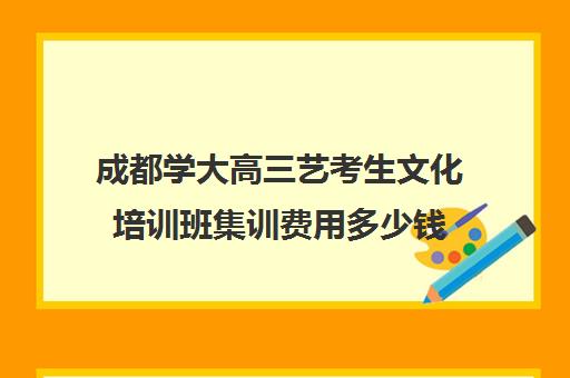 成都学大高三艺考生文化培训班集训费用多少钱(成都十大艺考培训学校)