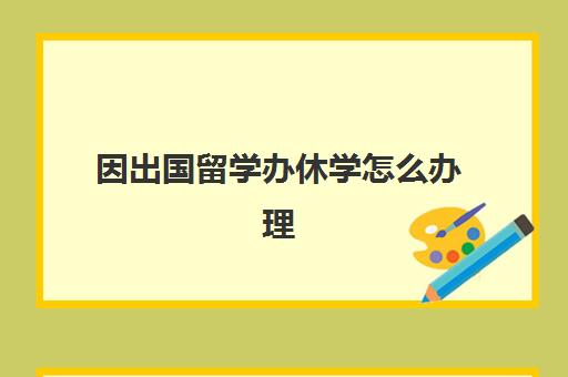 因出国留学办休学怎么办理(留学生休学很麻烦吗)