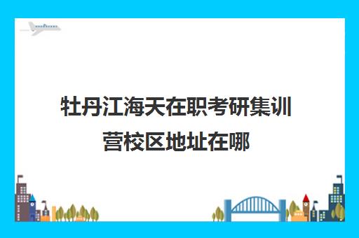 牡丹江海天在职考研集训营校区地址在哪（黑龙江非全日制研究生招生院校）