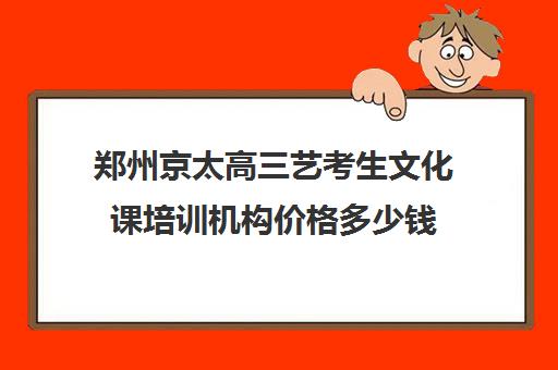 郑州京太高三艺考生文化课培训机构价格多少钱(郑州比较好的艺考机构)