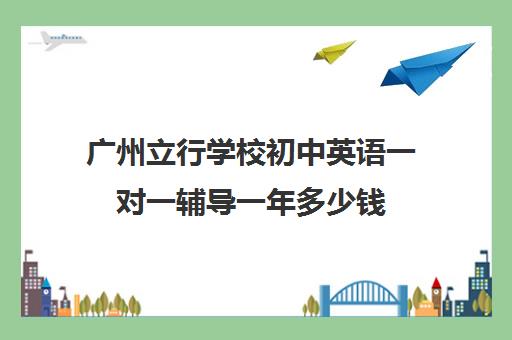 广州立行学校初中英语一对一辅导一年多少钱(广州高中补课机构排名)