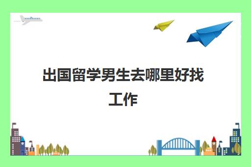 出国留学男生去哪里好找工作(留学生回国如何找工作)