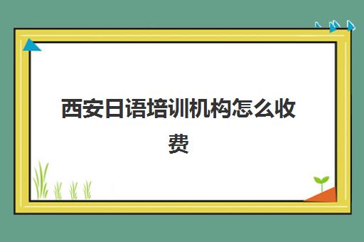 西安日语培训机构怎么收费(西安学日语教育机构)