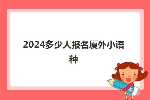 2024多少人报名厦外小语种(学小语种的人现在都怎么样了)