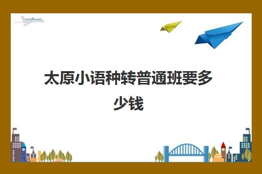 太原小语种转普通班要多少钱(山西小语种高考政策)