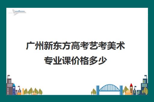 广州新东方高考艺考美术专业课价格多少(艺考)