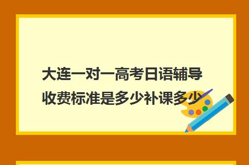 大连一对一高考日语辅导收费标准是多少补课多少钱一小时(大连一对一补课收费标准)