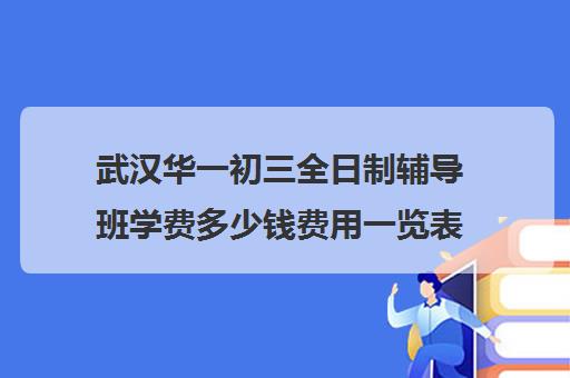 武汉华一初三全日制辅导班学费多少钱费用一览表(武汉最靠谱的十大教育机构)