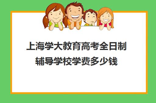 上海学大教育高考全日制辅导学校学费多少钱（学大教育高三全日制怎么样）