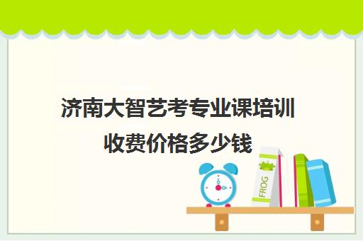 济南大智艺考专业课培训收费价格多少钱(济南大智艺考文化课辅导怎么样)