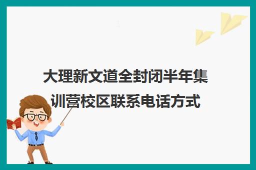 大理新文道全封闭半年集训营校区联系电话方式（大理学仕教育培训机构地址）