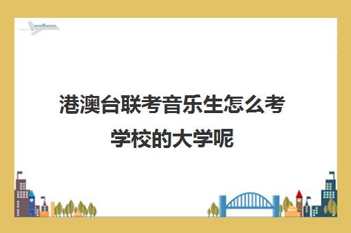 港澳台联考音乐生怎么考学校的大学呢(招收港澳台联考的大学有哪些)