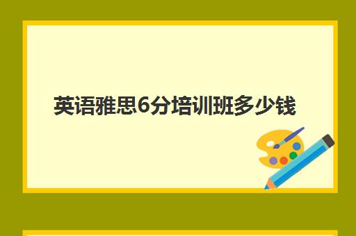 英语雅思6分培训班多少钱(零基础雅思6分要多久)