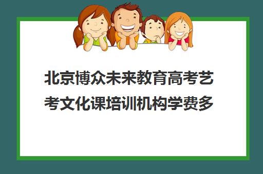 北京博众未来教育高考艺考文化课培训机构学费多少钱(北京十大艺考培训机构)