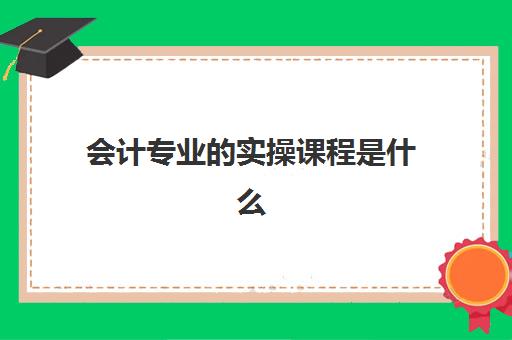 会计专业的实操课程是什么(会计专业实训课程有哪些)