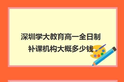 深圳学大教育高一全日制补课机构大概多少钱(学大教育线下收费价格表)