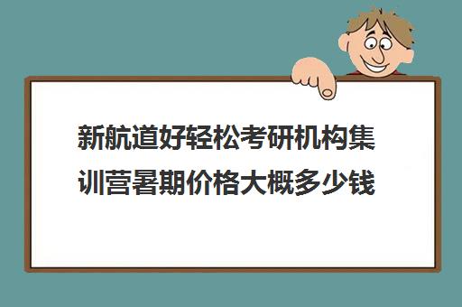 新航道好轻松考研机构集训营暑期价格大概多少钱（封闭式考研集训营一般价格）