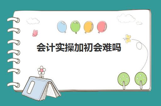 会计实操加初会难吗(新手考初级会计考试难不难)