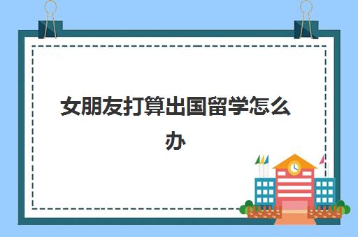 女朋友打算出国留学怎么办(本科读完去国外留学)