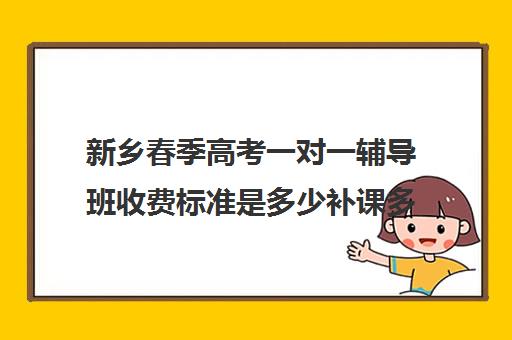 新乡春季高考一对一辅导班收费标准是多少补课多少钱一小时(春季高考线上辅导班)