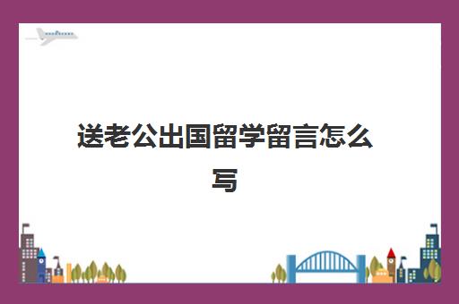 送老公出国留学留言怎么写(出国留学推荐信找谁写)