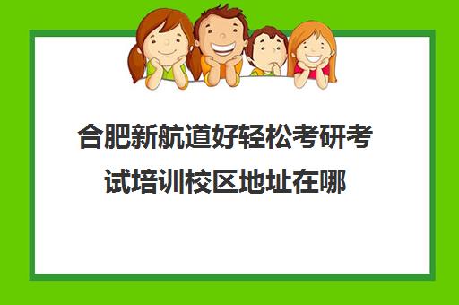 合肥新航道好轻松考研考试培训校区地址在哪（合肥十大考研机构实力排名）