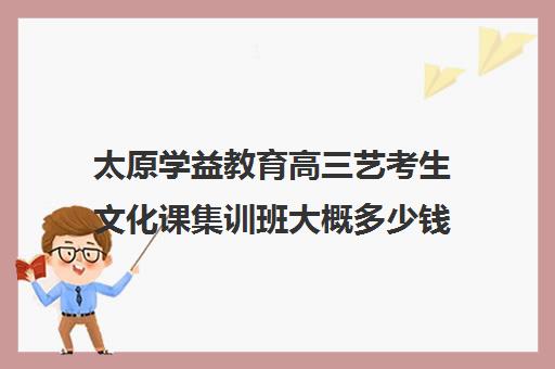 太原学益教育高三艺考生文化课集训班大概多少钱(太原艺考生文化课培训学校)