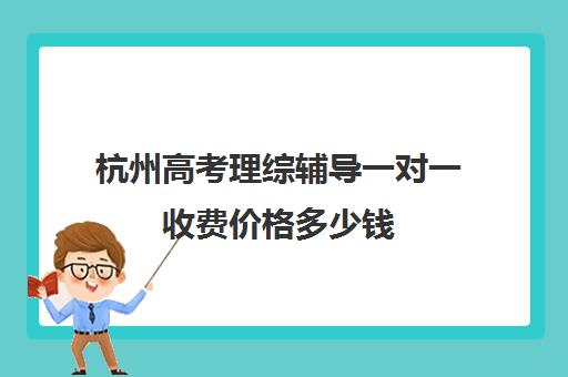 杭州高考理综辅导一对一收费价格多少钱(杭州一对一补课价格)