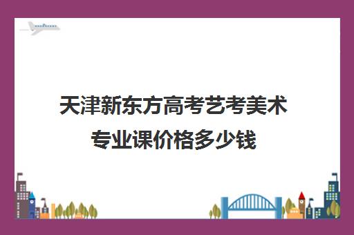 天津新东方高考艺考美术专业课价格多少钱(艺考机构收费标准)